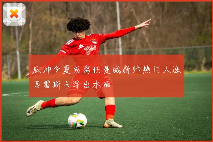 瓜帅今夏或离任曼城新帅热门人选马雷斯卡浮出水面