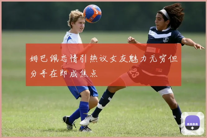 姆巴佩恋情引热议女友魅力无穷但分手在即成焦点