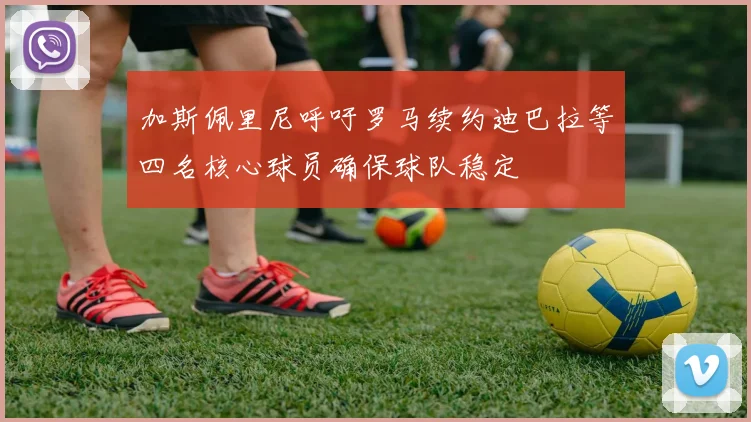 加斯佩里尼呼吁罗马续约迪巴拉等四名核心球员确保球队稳定