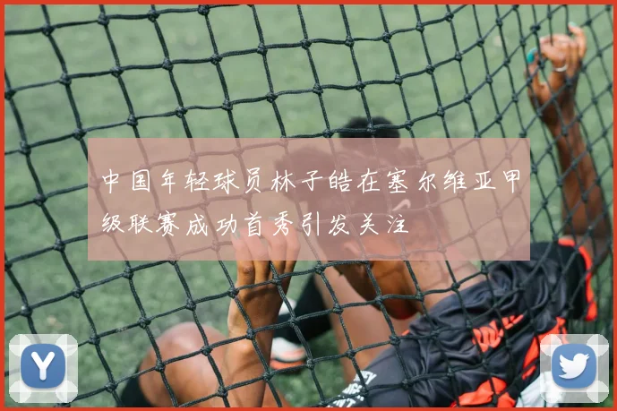 中国年轻球员林子皓在塞尔维亚甲级联赛成功首秀引发关注
