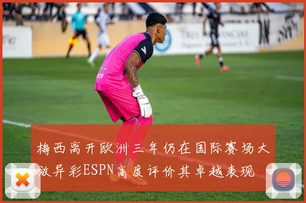 梅西离开欧洲三年仍在国际赛场大放异彩ESPN高度评价其卓越表现
