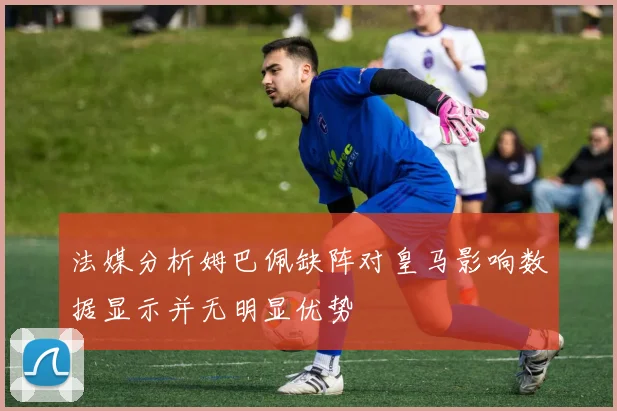 法媒分析姆巴佩缺阵对皇马影响数据显示并无明显优势