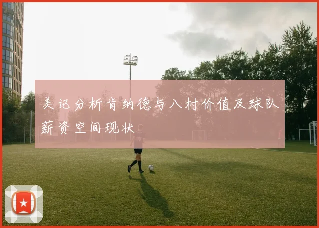 美记分析肯纳德与八村价值及球队薪资空间现状