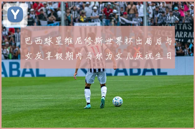 巴西球星维尼修斯世界杯出局后与女友享假期内马尔为女儿庆祝生日