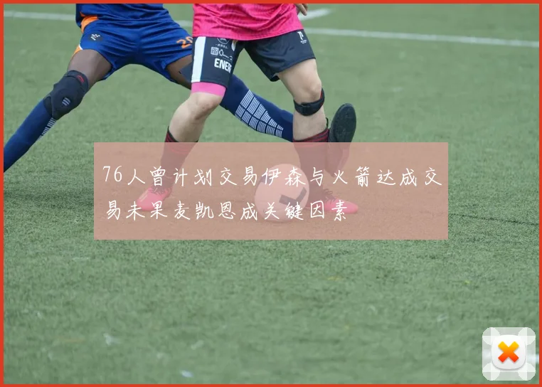 76人曾计划交易伊森与火箭达成交易未果麦凯恩成关键因素