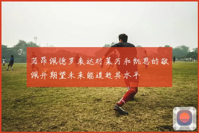 若昂佩德罗表达对莱万和凯恩的敬佩并期望未来能追赶其水平