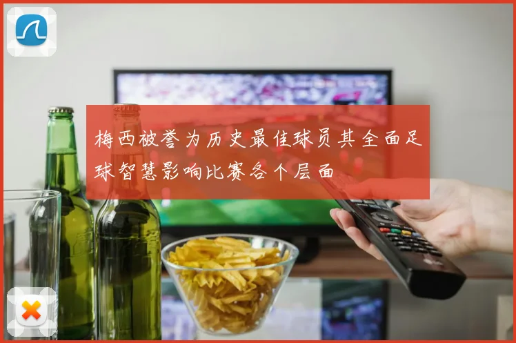 梅西被誉为历史最佳球员其全面足球智慧影响比赛各个层面