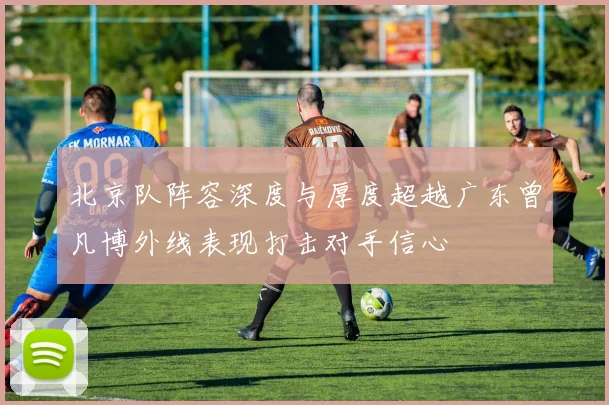 北京队阵容深度与厚度超越广东曾凡博外线表现打击对手信心