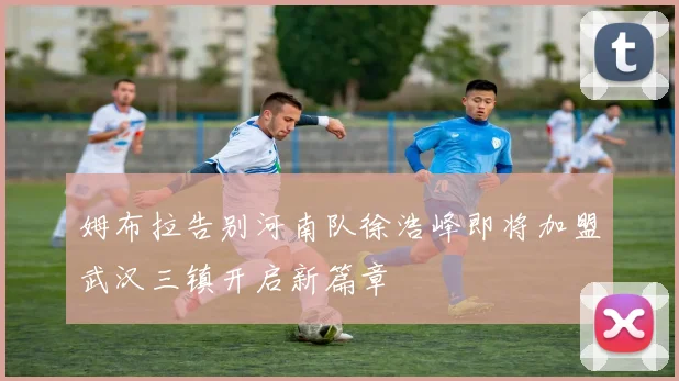 姆布拉告别河南队徐浩峰即将加盟武汉三镇开启新篇章