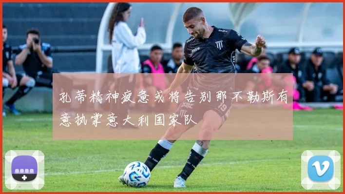 孔蒂精神疲惫或将告别那不勒斯有意执掌意大利国家队